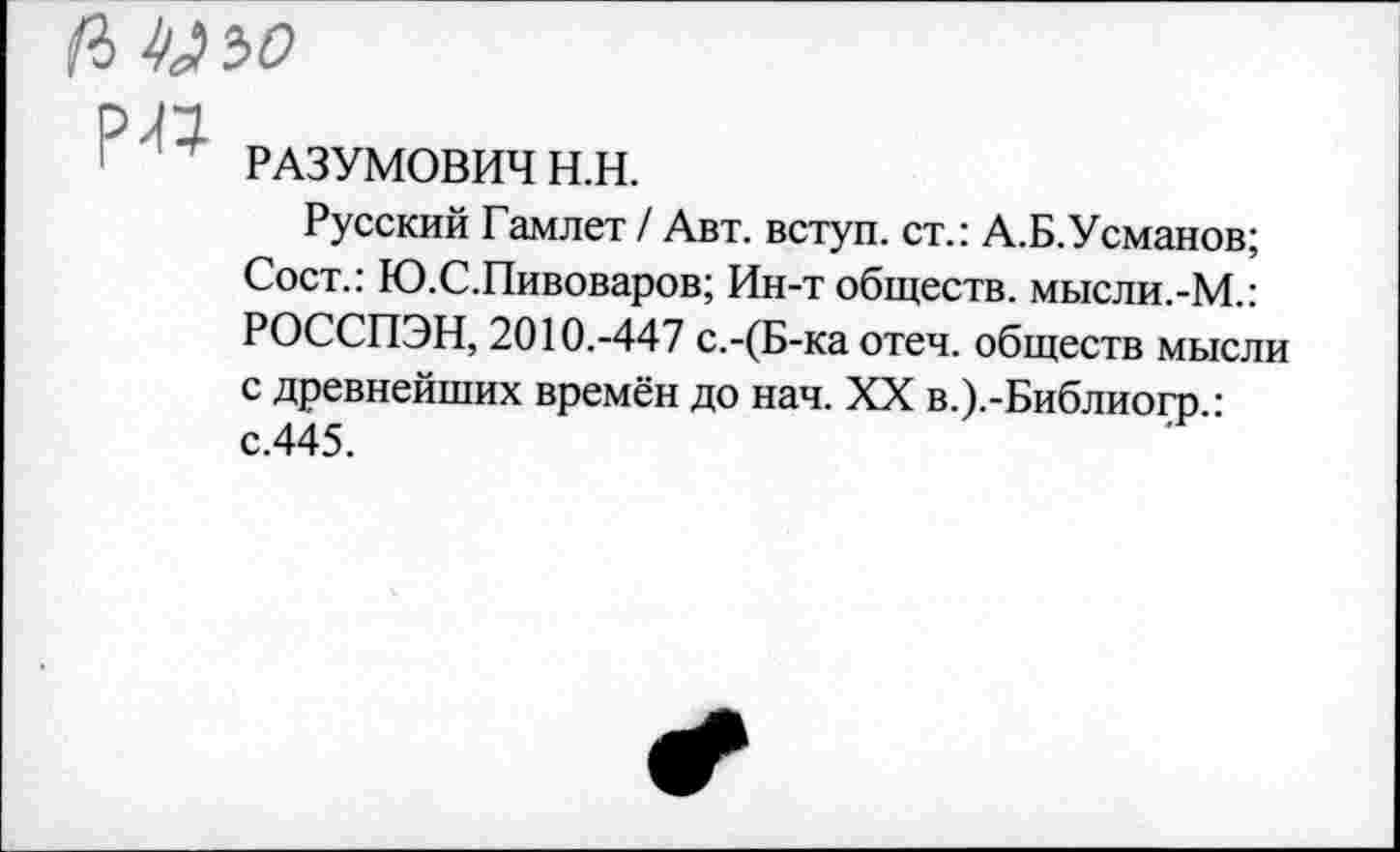 ﻿(I ^ъо
' РАЗУМОВИЧ Н.Н.
Русский Гамлет / Авт. вступ. ст.: А.Б.Усманов; Сост.: Ю.С.Пивоваров; Ин-т обществ. мысли.-М.: РОССПЭН, 2010.-447 с.-(Б-ка отеч. обществ мысли с древнейших времён до нач. XX в.).-Библио1^).: с.445.